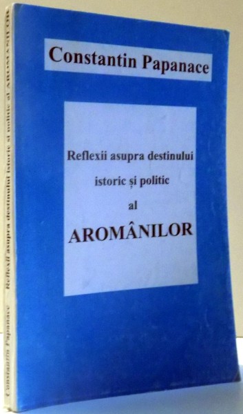 REFLEXII ASUPRA DESTINULUI ISTORIC SI POLITIC AL AROMANILOR de CONSTANTIN PAPANACE , 1996