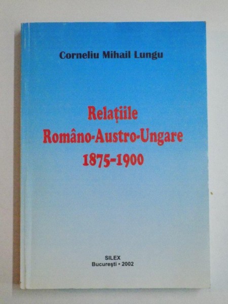 RELATIILE ROMANO-AUSTRO-UNGARE 1875-1900 de CORNELIU MIHAIL LUNGU, 2002