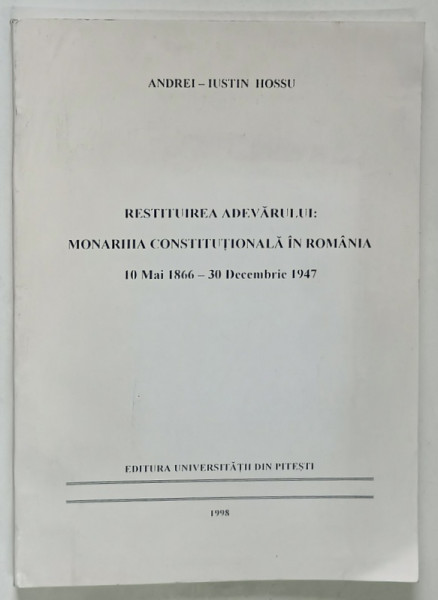 RESTITUIREA ADEVARULUI : MONARHIA CONSTITUTIONALA IN ROMANIA : 10 MAI 1866 - 30 DECEMBRIE 1947 de ANDREI - IUSTIN HOSSU , 1998 * DEDICATIE