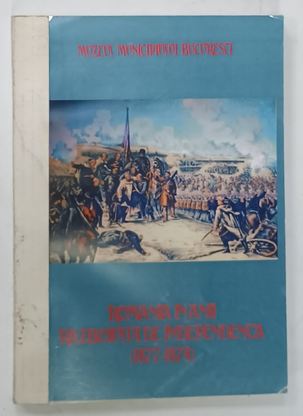 ROMANIA IN ANII RAZBOIULUI DE INDEPENDENTA ( 1877 -1878 )  , CATALOG DE EXPOZITIE , MUZEUL MUNICIPIULUI BUCURESTI , 2007