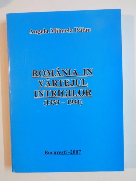 ROMANIA IN VARTEJUL INTRIGILOR 1939 - 1941 de ANGELA MIHAELA BALAN , 2007