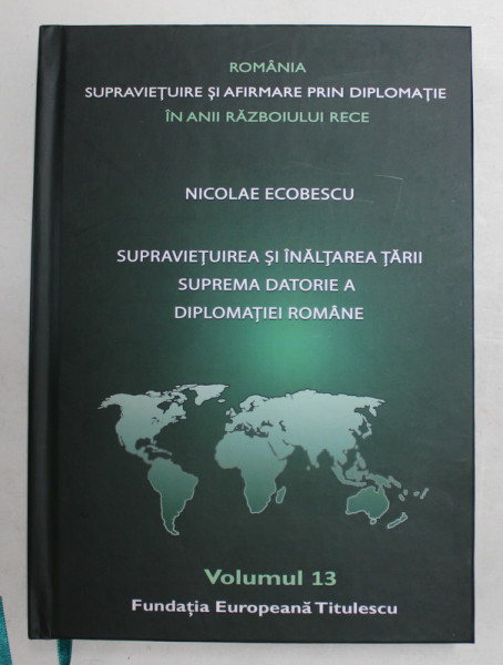 ROMANIA , SUPRAVIETUIRE SI AFIRMARE PRIN DIPLOMATIE IN ANII RAZBOIULUI RECE , VOLUMUL 13 - SUPRAVIETUIREA SI INALTAREA  TARII , SUPREMA DATORIE A DIPLOMATIEI ROMANE de NICOLAE ECOBESCU , 2021