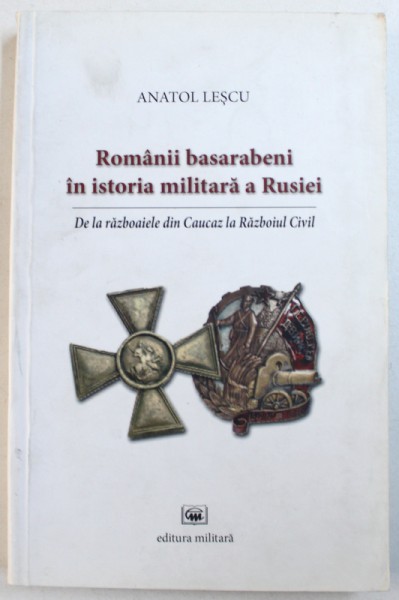 ROMANII BASARABENI IN ISTORIA MILITARA A RUSIEI  - DE LA RAZBOAIELE DIN CAUCAZ LA RAZBOIUL CIVIL de ANATOL LESCU , 2009