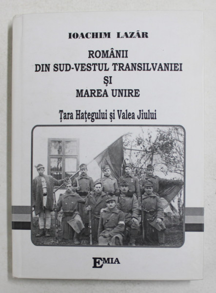 ROMANII DIN SUD-VESTUL TRANSILVANIEI SI MAREA UNIRE , TARA HATEGULUI SI VALEA JIULUI de IOACHIM LAZAR , 2007