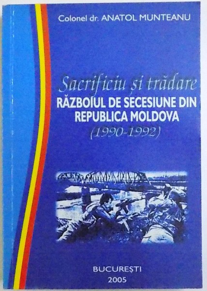 SACRIFICIU SI TRADARE  - RAZBOIUL DE SECESIUNE DIN REPUBLICA MOLDOVA ( 1990  - 1992 ) de COLONEL DR. ANATOL MUNTEANU , 2005