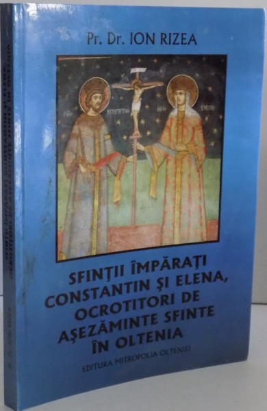 SFINTII IMPARATI CONSTANTIN SI ELENA , OCTROTITORI DE ASEZAMINTE SFINTE IN OLTENIA de ION RIZEA , 2013