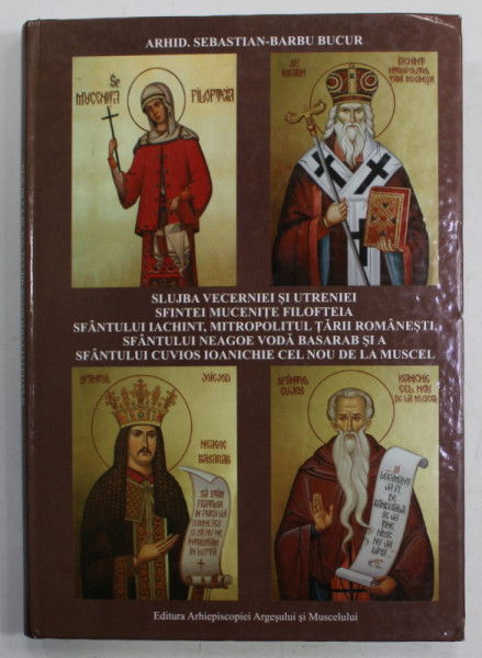 SLUJBA VECERNIEI SI UTRENIEI : SFINTEI MUCENITE FILOFTEIA , SFANTULUI IERARH IACHINT , SFANTULUI VOIEVOD NEAGOE BASARAB , SFANTULUI CUVIOS IOANICHIE CEL NOU DE LA MUSCEL de ARHID. SEBASTIAN - BARBU BUCUR , 2010