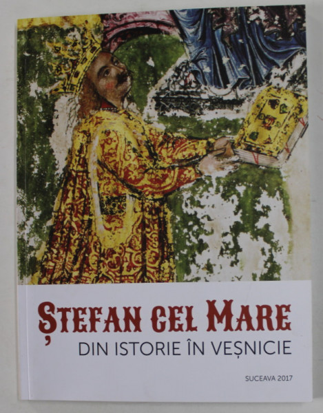 STEFAN CEL MARE DIN ISTORIE IN VESNICIE , CATALOG DE EXPOZITIE , SUCEAVA 2017