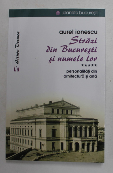 STRAZI DIN BUCURESTI SI NUMELE LOR , VOLUMUL 5 - PERSONALITATI DIN ARHITECTURA SI ARTA de AUREL IONESCU , 2018