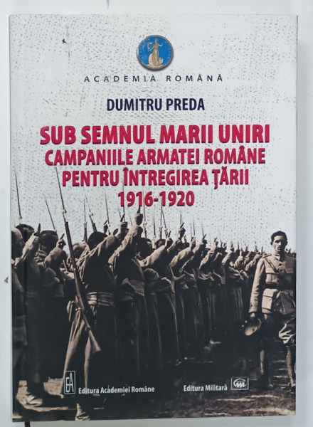 SUB SEMNUL MARII UNIRI , CAMPANIILE ARMATEI ROMANE PENTRU INTREGIREA TARII 1916 -1920 de DUMITRU PREDA , 2019 , DEDICATIE *