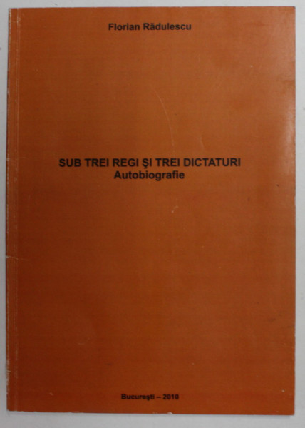 SUB TREI REGI SI TREI DICTATURI - AUTOBIOGRAFIE de FLORIAN RADULESCU , 2010 , PREZINTA SUBLINIERI CU CREIONUL , EXEMPLAR SEMNAT *