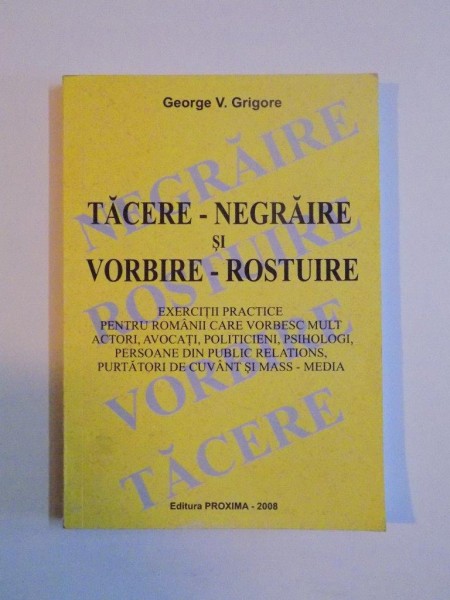 TACERE - NEGRAIRE si VORBIRE - ROSTUIRE , EXERCITII PRACTICE PENTRU ROMANII CARE VORBESC MULT ACTORI , AVOCATI , POLITICIENI , PSIHOLOGI , PERSOANE DIN PUBLIC RELATIONS , PURTATORI DE CUVANT SI MASS - MEDIA de GEORGE V. GRIGORE , 2008