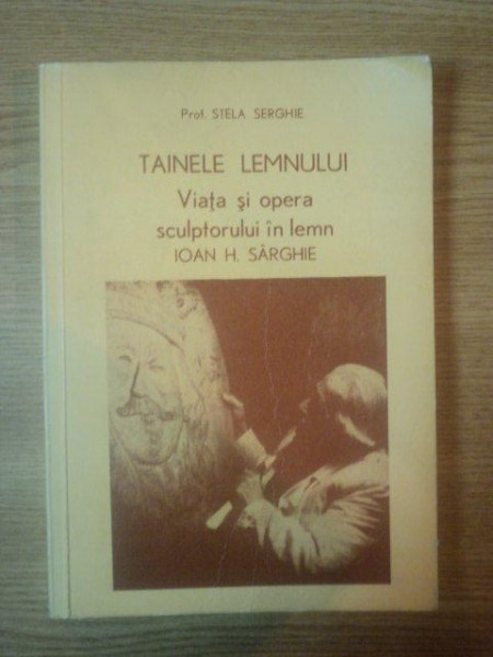 TAINELE LEMNULUI. VIATA SI OPERA SCULPTORULUI IN LEMN IOAN H. SARGHIE de STELA SERGHIE  1980 * DEDICATIE