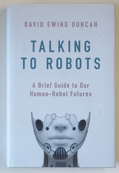 TALKING TO ROBOTS , A BRIEF GUIDE TO OUR HUMAN - ROBOT FUTURES by DAVID EWING DUNCAN , 2019