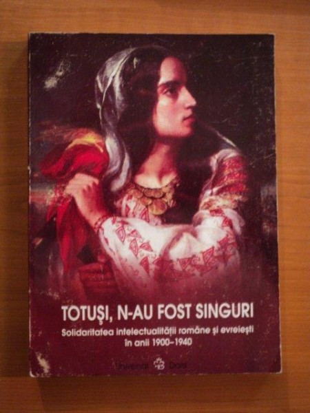 TOTUSI , N - AU FOST SINGURI , SOLIDARITATEA INTELECTUALITATII ROMANE SI EVREIESTI IN ANII 1900 - 1940