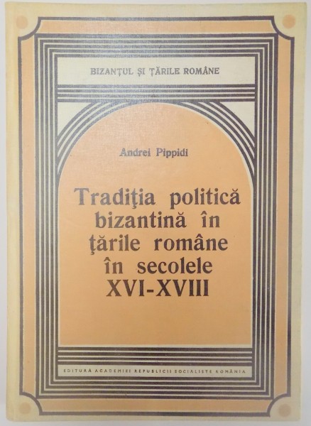 TRADITIA POLITICA BIZANTINA IN TARILE ROMANE IN SECOLELE XVI-XVIII de ANDREI PIPPIDI , 1983