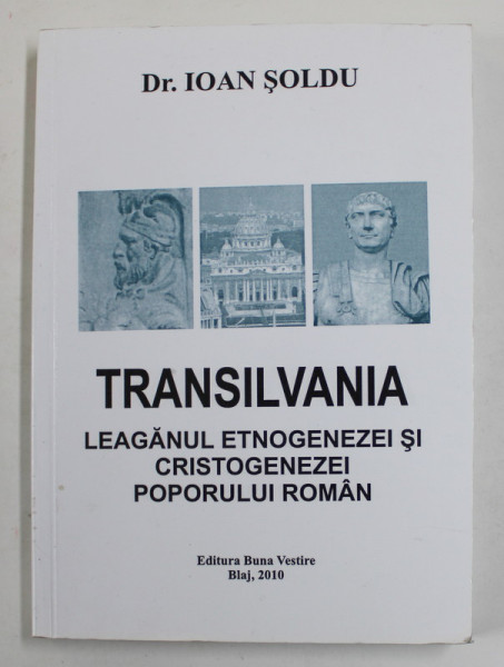 TRANSILVANIA - LEAGANUL ETNOGENEZEI SI CRISTOGENEZEI POPORULUI ROMAN de IOAN SOLDU , 2010