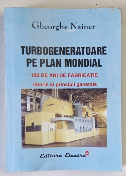 TURBOGENERATOARE PE PLAN MONDIAL , 100 DE ANI DE FABRICATIE , ISTORIE SI PRINCIPII GENERALE de GHEORGHE NAINER , 2002