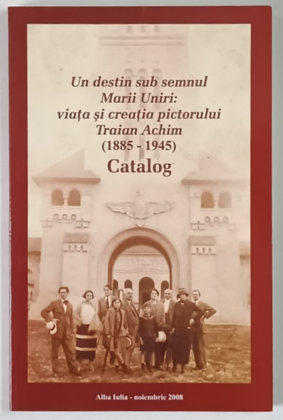 UN DESTIN SUB SEMNUL MARII UNIRI : VIATA SI CREATIA PICTORULUI TRAIAN ACHIM ( 1885 - 1945 ) , EXPOZITIE TEMPORARA , CATALOG , 2008