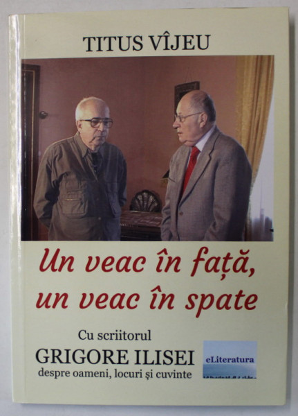 UN VEAC IN FATA , UN VEAC IN SPATE , CU SCRIITORUL GRIGORE ILISEI , DESPRE OAMENI , LOCURI SI CUVINTE de TITUS VIJEU , 2021