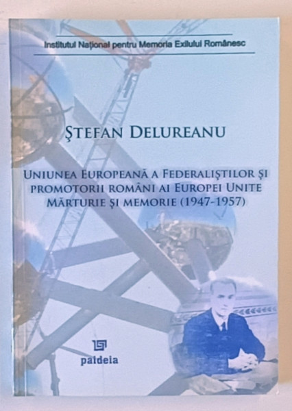 UNIUNEA EUROPEANA A FEDERALISTILOR SI PROMOTORII ROMANI AI EUROPEI UNITE , MARTURIE SI MEMORIE ( 1947 - 1957 ) de STEFAN DELUREANU , 2007