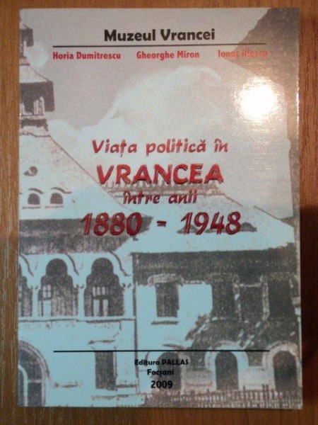 VIATA POLITICA IN VRANCEA INTRE ANII 1880-1948 - HORIA DUMITRESCU, GHEROGHE MIRON SI IONUT ILIESCU, FOCSANI 2009