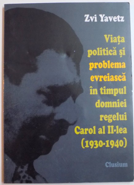 VIATA POLITICA SI PROBLEMA EVREIASCA IN TIMPUL DOMNIEI REGELUI CAROL AL II LEA (1930-1940) de ZVI YAVETZ , 2006