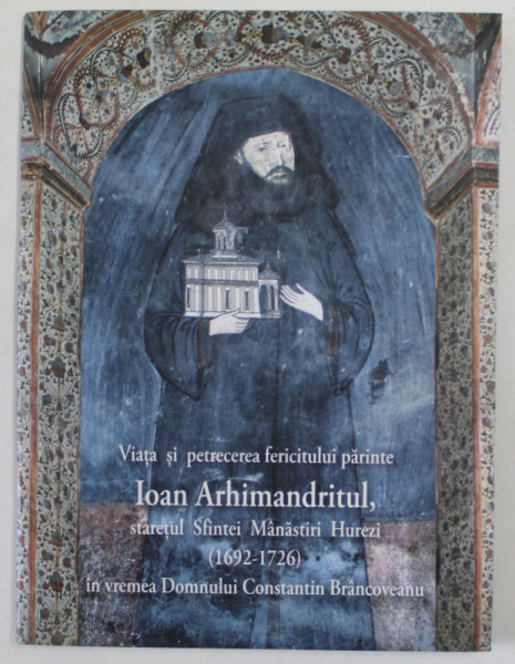 VIATA SI PETRECEREA FERICITULUI PARINTE IOAN ARHIMANDRITUL , STARETUL SFINTEI MANASTIRI HUREZI ( 1692 -1726 ) , IN VREMEA DOMNULUI CONSTANTIN BRANCOVEANU , 2015